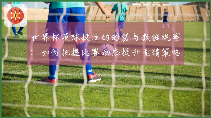 世界杯滚球投注的趋势与数据观察：如何把握比赛动态提升竞猜策略